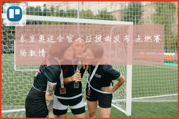 东京奥运会官方应援曲发布 点燃赛场激情