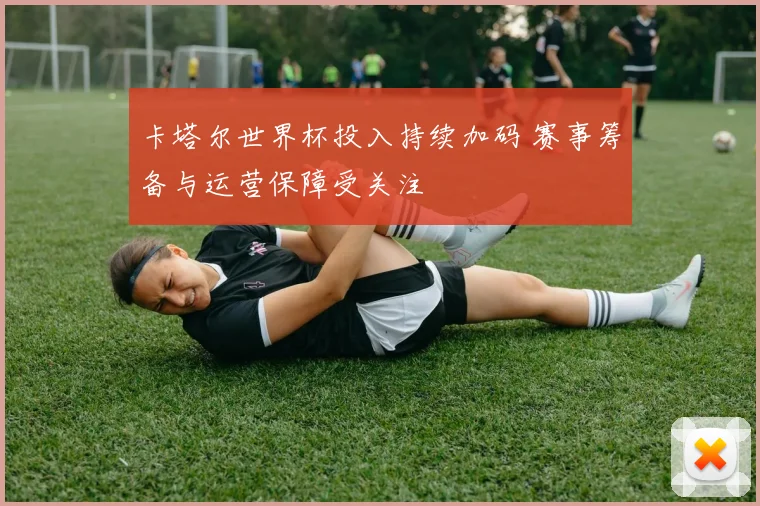 卡塔尔世界杯投入持续加码 赛事筹备与运营保障受关注